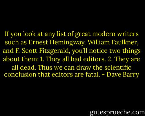 If you look at any list of great modern writers such as Ernest Hemingway, William Faulkner, and F. Scott Fitzgerald, you’ll notice two things about them: 1. They all had editors. 2. They are all dead. Thus we can draw the scientific conclusion that editors are fatal. - Dave Barry