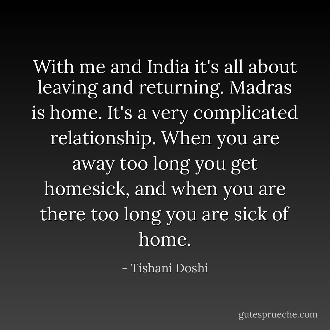 With me and India it's all about leaving and returning. Madras is home. It's a very complicated relationship. When you are away too long you get homesick, and when you are there too long you are sick of home. - Tishani Doshi