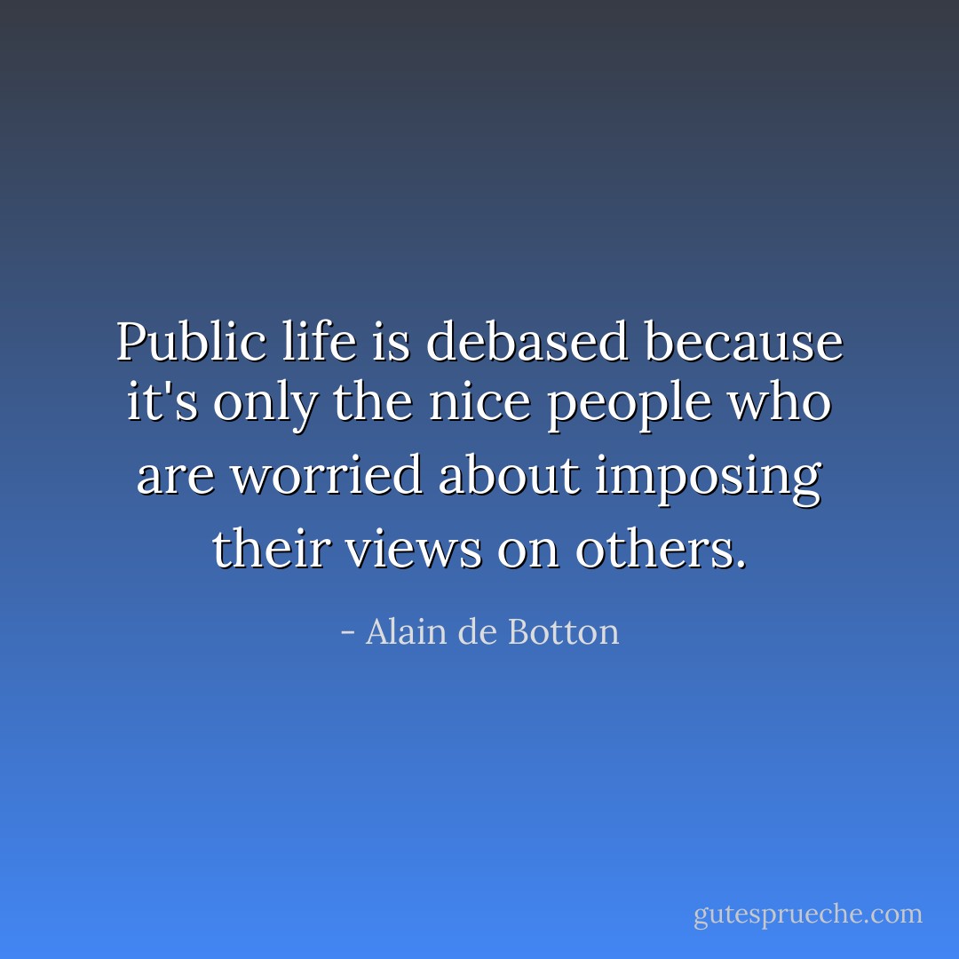 Public life is debased because it's only the nice people who are worried about imposing their views on others. - Alain de Botton