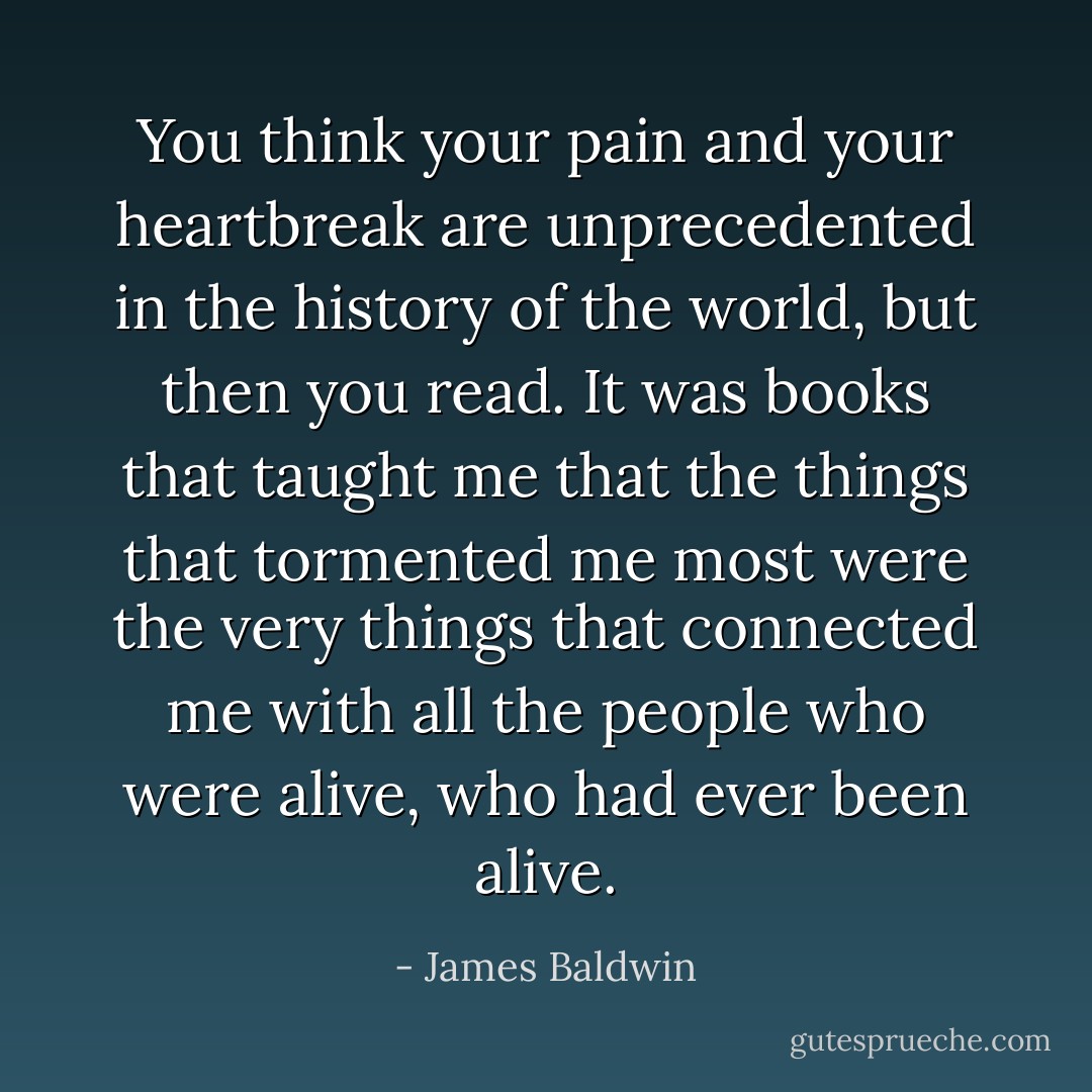 You think your pain and your heartbreak are unprecedented in the history of the world, but then you read. It was books that taught me that the things that tormented me most were the very things that connected me with all the people who were alive, who had ever been alive. - James Baldwin