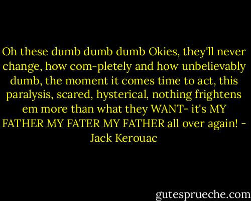 Oh these dumb dumb dumb Okies, they'll never change, how com-pletely and how unbelievably dumb, the moment it comes time to act, this paralysis, scared, hysterical, nothing frightens em more than what they WANT- it's MY FATHER MY FATER MY FATHER all over again! - Jack Kerouac