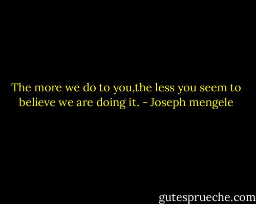 The more we do to you,the less you seem to believe we are doing it. - Joseph mengele