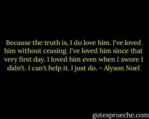Because the truth is, I do love him. I've loved him without ceasing. I've loved him since that very first day. I loved him even when I swore I didn't. I can't help it. I just do. - Alyson Noel