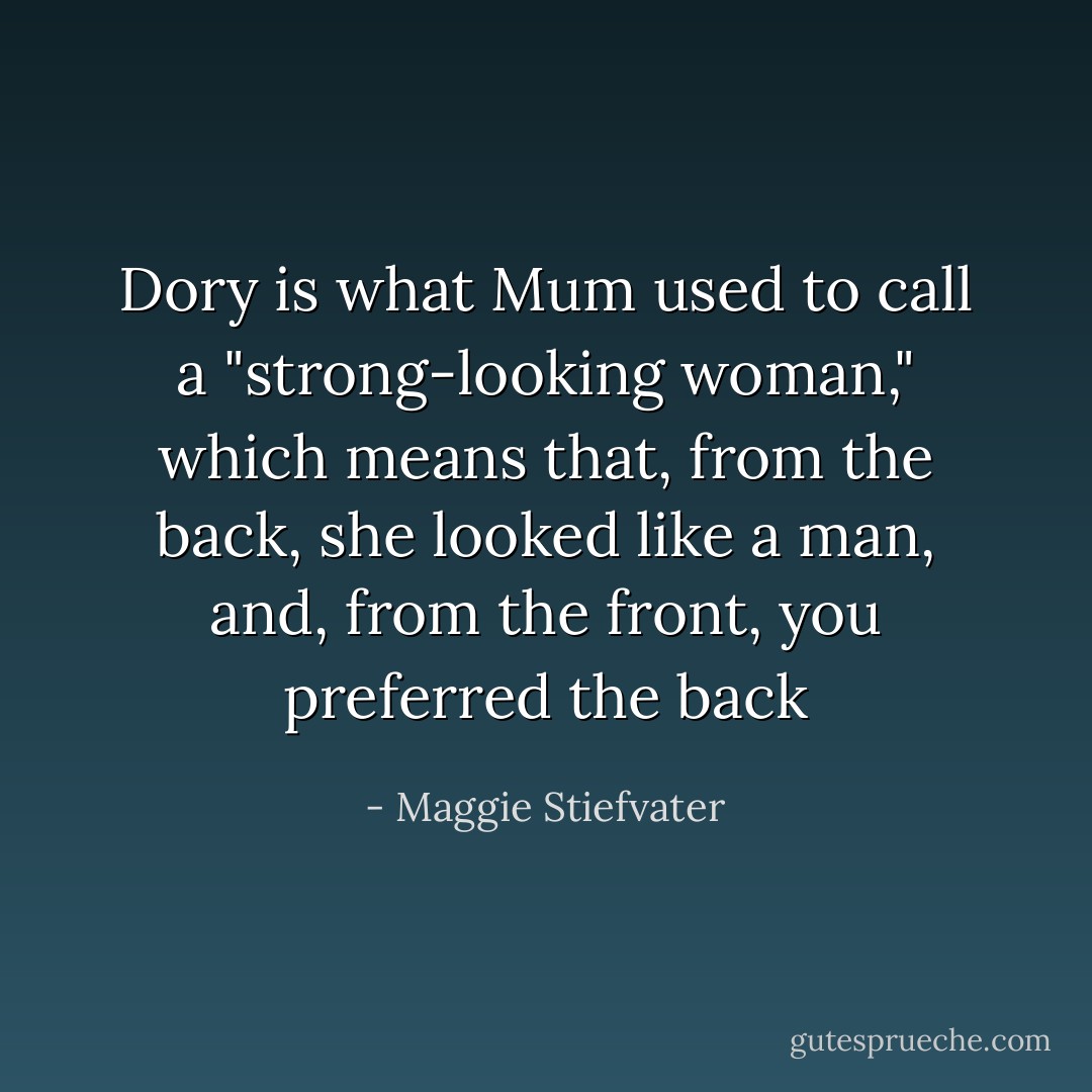 Dory is what Mum used to call a "strong-looking woman," which means that, from the back, she looked like a man, and, from the front, you preferred the back - Maggie Stiefvater