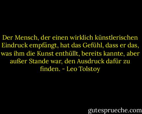 Der Mensch, der einen wirklich künstlerischen Eindruck empfängt, hat das Gefühl, dass er das, was ihm die Kunst enthüllt, bereits kannte, aber außer Stande war, den Ausdruck dafür zu finden. - Leo Tolstoy