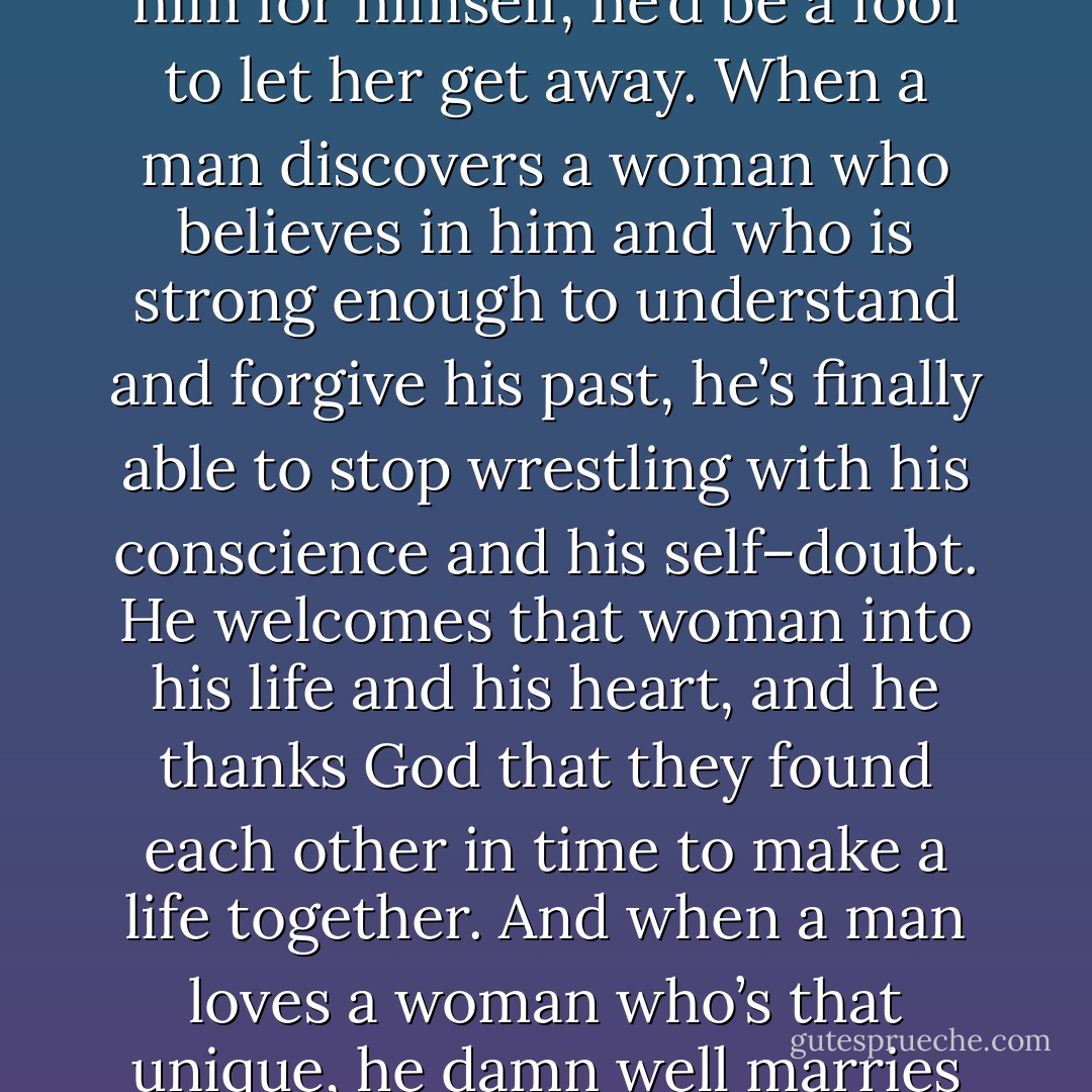 When a man finds a woman who is capable of accepting him for himself, he’d be a fool to let her get away. When a man discovers a woman who believes in him and who is strong enough to understand and forgive his past, he’s finally able to stop wrestling with his conscience and his self–doubt. He welcomes that woman into his life and his heart, and he thanks God that they found each other in time to make a life together. And when a man loves a woman who’s that unique, he damn well marries her. - Laura Taylor