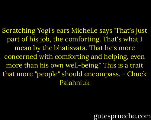 Scratching Yogi's ears Michelle says 'That's just part of his job, the comforting. That's what I mean by the bhatisvata. That he's more concerned with comforting and helping, even more than his own well-being." This is a trait that more "people" should encompass. - Chuck Palahniuk