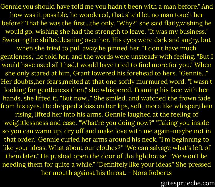 Gennie,you should have told me you hadn't been with a man before." And how was it possible, he wondered, that she'd let no man touch her before? That he was the first...the only.<br />"Why?" she said flatly,wishing he would go, wishing she had the strength to leave. "It was my business."<br />Swearing,he shifted,leaning over her. His eyes were dark and angry, but when she tried to pull away,he pinned her. "I don't have much gentleness," he told her, and the words were unsteady with feeling. "But I would have used all I had,I would have tried to find more,for you." When she only stared at him, Grant lowered his forehead to hers. "Gennie..."<br />Her doubts,her fears,melted at that one softly murmured word. "I wasn't looking for gentleness then," she whispered. Framing his face with her hands, she lifted it. "But now..." She smiled, and watched the frown fade from his eyes.<br />He dropped a kiss on her lips, soft, more like whisper,then rising, lifted her into his arms. Gennie laughed at the feeling of weightlessness and ease. "What're you doing now?"<br />"Taking you inside so you can warm up, dry off and make love with me again-maybe not in that order."<br />Gennie curled her arms around his neck. "I'm beginning to like your ideas. What about our clothes?"<br />"We can salvage what's left of them later." He pushed open the door of the lighthouse. "We won't be needing them for quite a while."<br />"Definitely like your ideas." She pressed her mouth against his throat. - Nora Roberts