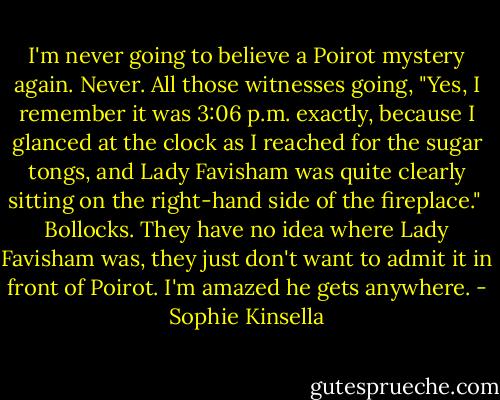 I'm never going to believe a Poirot mystery again. Never. All those witnesses going, "Yes, I remember it was 3:06 p.m. exactly, because I glanced at the clock as I reached for the sugar tongs, and Lady Favisham was quite clearly sitting on the right-hand side of the fireplace."<br /><br />Bollocks. They have no idea where Lady Favisham was, they just don't want to admit it in front of Poirot. I'm amazed he gets anywhere. - Sophie Kinsella