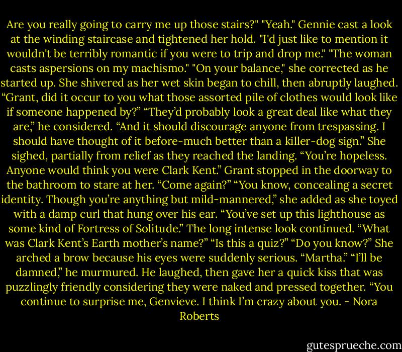 Are you really going to carry me up those stairs?"<br />"Yeah."<br />Gennie cast a look at the winding staircase and tightened her hold. "I'd just like to mention it wouldn't be terribly romantic if you were to trip and drop me."<br />"The woman casts aspersions on my machismo."<br />"On your balance," she corrected as he started up. She shivered as her wet skin began to chill, then abruptly laughed. “Grant, did it occur to you what those assorted pile of clothes would look like if someone happened by?”<br />“They’d probably look a great deal like what they are,” he considered. “And it should discourage anyone from trespassing. I should have thought of it before-much better than a killer-dog sign.”<br />She sighed, partially from relief as they reached the landing. “You’re hopeless. Anyone would think you were Clark Kent.”<br />Grant stopped in the doorway to the bathroom to stare at her. “Come again?”<br />“You know, concealing a secret identity. Though you’re anything but mild-mannered,” she added as she toyed with a damp curl that hung over his ear. “You’ve set up this lighthouse as some kind of Fortress of Solitude.”<br />The long intense look continued. “What was Clark Kent’s Earth mother’s name?”<br />“Is this a quiz?”<br />“Do you know?”<br />She arched a brow because his eyes were suddenly serious. “Martha.”<br />“I’ll be damned,” he murmured. He laughed, then gave her a quick kiss that was puzzlingly friendly considering they were naked and pressed together. “You continue to surprise me, Genvieve. I think I’m crazy about you. - Nora Roberts