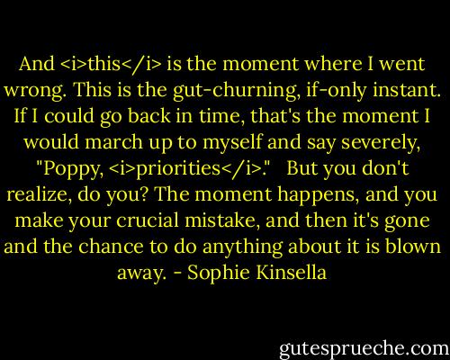 And <i>this</i> is the moment where I went wrong. This is the gut-churning, if-only instant. If I could go back in time, that's the moment I would march up to myself and say severely, "Poppy, <i>priorities</i>." <br /><br />But you don't realize, do you? The moment happens, and you make your crucial mistake, and then it's gone and the chance to do anything about it is blown away. - Sophie Kinsella
