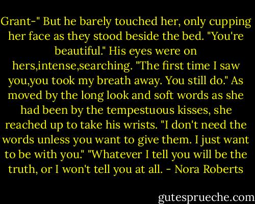 Grant-"<br />But he barely touched her, only cupping her face as they stood beside the bed. "You're beautiful." His eyes were on hers,intense,searching. "The first time I saw you,you took my breath away. You still do."<br />As moved by the long look and soft words as she had been by the tempestuous kisses, she reached up to take his wrists. "I don't need the words unless you want to give them. I just want to be with you."<br />"Whatever I tell you will be the truth, or I won't tell you at all. - Nora Roberts