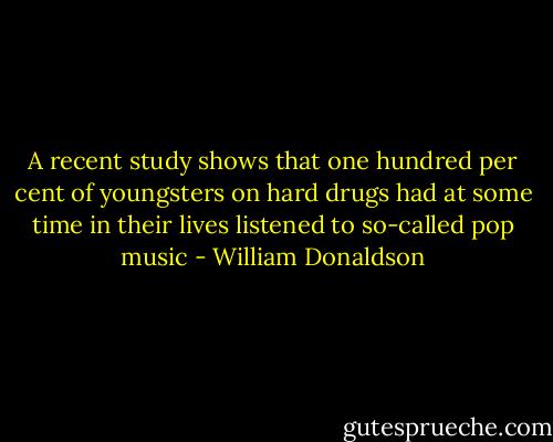 A recent study shows that one hundred per cent of youngsters on hard drugs had at some time in their lives listened to so-called pop music - William Donaldson