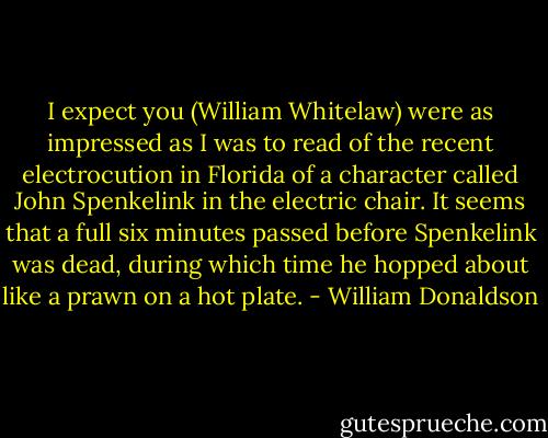 I expect you (William Whitelaw) were as impressed as I was to read of the recent electrocution in Florida of a character called John Spenkelink in the electric chair. It seems that a full six minutes passed before Spenkelink was dead, during which time he hopped about like a prawn on a hot plate. - William Donaldson