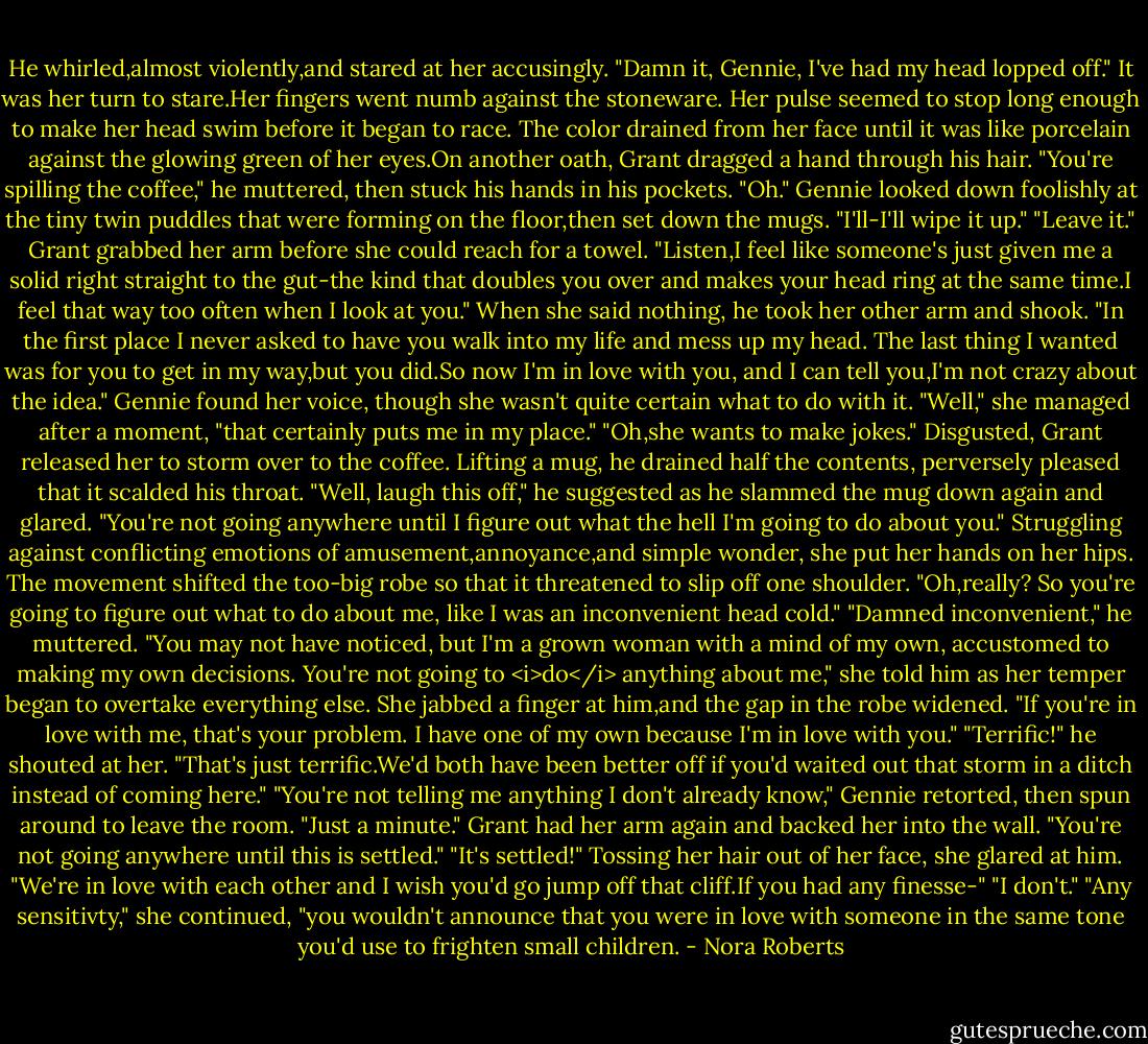 He whirled,almost violently,and stared at her accusingly. "Damn it, Gennie, I've had my head lopped off."<br />It was her turn to stare.Her fingers went numb against the stoneware. Her pulse seemed to stop long enough to make her head swim before it began to race. The color drained from her face until it was like porcelain against the glowing green of her eyes.On another oath, Grant dragged a hand through his hair.<br />"You're spilling the coffee," he muttered, then stuck his hands in his pockets.<br />"Oh." Gennie looked down foolishly at the tiny twin puddles that were forming on the floor,then set down the mugs. "I'll-I'll wipe it up."<br />"Leave it." Grant grabbed her arm before she could reach for a towel. "Listen,I feel like someone's just given me a solid right straight to the gut-the kind that doubles you over and makes your head ring at the same time.I feel that way too often when I look at you." When she said nothing, he took her other arm and shook. "In the first place I never asked to have you walk into my life and mess up my head. The last thing I wanted was for you to get in my way,but you did.So now I'm in love with you, and I can tell you,I'm not crazy about the idea."<br />Gennie found her voice, though she wasn't quite certain what to do with it. "Well," she managed after a moment, "that certainly puts me in my place."<br />"Oh,she wants to make jokes." Disgusted, Grant released her to storm over to the coffee. Lifting a mug, he drained half the contents, perversely pleased that it scalded his throat. "Well, laugh this off," he suggested as he slammed the mug down again and glared. "You're not going anywhere until I figure out what the hell I'm going to do about you."<br />Struggling against conflicting emotions of amusement,annoyance,and simple wonder, she put her hands on her hips. The movement shifted the too-big robe so that it threatened to slip off one shoulder. "Oh,really? So you're going to figure out what to do about me, like I was an inconvenient head cold."<br />"Damned inconvenient," he muttered.<br />"You may not have noticed, but I'm a grown woman with a mind of my own, accustomed to making my own decisions. You're not going to <i>do</i> anything about me," she told him as her temper began to overtake everything else. She jabbed a finger at him,and the gap in the robe widened. "If you're in love with me, that's your problem. I have one of my own because I'm in love with you."<br />"Terrific!" he shouted at her. "That's just terrific.We'd both have been better off if you'd waited out that storm in a ditch instead of coming here."<br />"You're not telling me anything I don't already know," Gennie retorted, then spun around to leave the room.<br />"Just a minute." Grant had her arm again and backed her into the wall. "You're not going anywhere until this is settled."<br />"It's settled!" Tossing her hair out of her face, she glared at him. "We're in love with each other and I wish you'd go jump off that cliff.If you had any finesse-"<br />"I don't."<br />"Any sensitivty," she continued, "you wouldn't announce that you were in love with someone in the same tone you'd use to frighten small children. - Nora Roberts