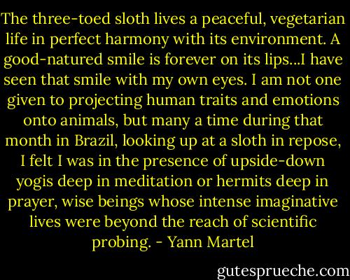 The three-toed sloth lives a peaceful, vegetarian life in perfect harmony with its environment. A good-natured smile is forever on its lips...I have seen that smile with my own eyes. I am not one given to projecting human traits and emotions onto animals, but many a time during that month in Brazil, looking up at a sloth in repose, I felt I was in the presence of upside-down yogis deep in meditation or hermits deep in prayer, wise beings whose intense imaginative lives were beyond the reach of scientific probing. - Yann Martel