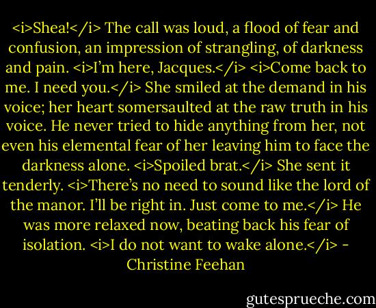 <i>Shea!</i> The call was loud, a flood of fear and confusion, an impression of strangling, of darkness and pain.<br /><i>I’m here, Jacques.</i><br /><i>Come back to me. I need you.</i><br />She smiled at the demand in his voice; her heart somersaulted at the raw truth in his voice. He never tried to hide anything from her, not even his elemental fear of her leaving him to face the darkness alone. <i>Spoiled brat.</i> She sent it tenderly. <i>There’s no need to sound like the lord of the manor. I’ll be right in.<br />Just come to me.</i> He was more relaxed now, beating back his fear of isolation. <i>I do not want to wake alone.</i> - Christine Feehan