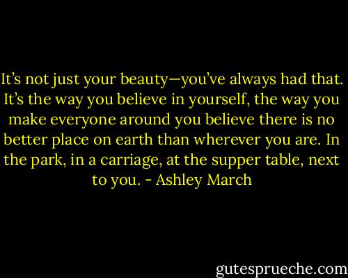 It’s not just your beauty—you’ve always had that. It’s the way you believe in yourself, the way you make everyone around you believe there is no better place on earth than wherever you are. In the park, in a carriage, at the supper<br />table, next to you. - Ashley March