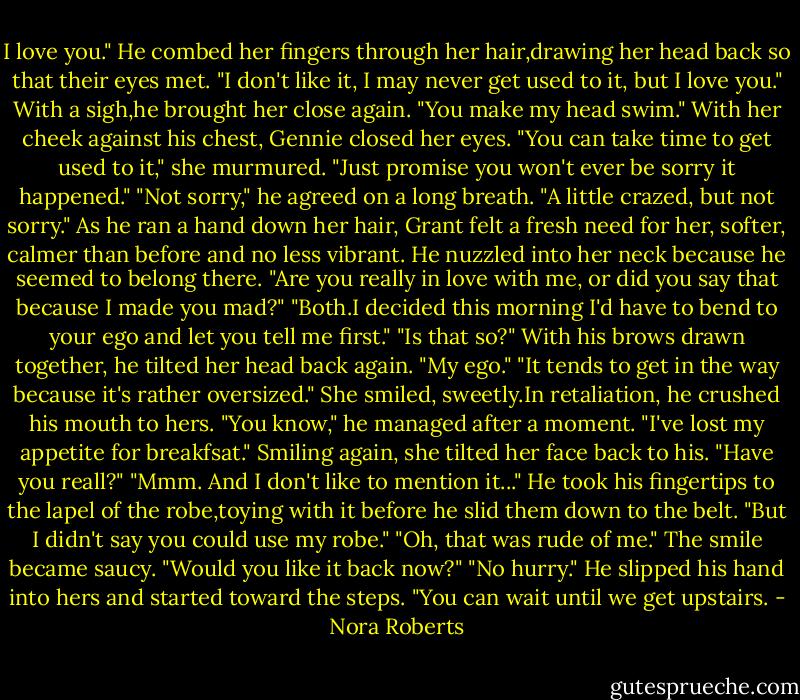 I love you." He combed her fingers through her hair,drawing her head back so that their eyes met. "I don't like it, I may never get used to it, but I love you." With a sigh,he brought her close again. "You make my head swim."<br />With her cheek against his chest, Gennie closed her eyes. "You can take time to get used to it," she murmured. "Just promise you won't ever be sorry it happened."<br />"Not sorry," he agreed on a long breath. "A little crazed, but not sorry." As he ran a hand down her hair, Grant felt a fresh need for her, softer, calmer than before and no less vibrant. He nuzzled into her neck because he seemed to belong there. "Are you really in love with me, or did you say that because I made you mad?"<br />"Both.I decided this morning I'd have to bend to your ego and let you tell me first."<br />"Is that so?" With his brows drawn together, he tilted her head back again. "My ego."<br />"It tends to get in the way because it's rather oversized." She smiled, sweetly.In retaliation, he crushed his mouth to hers.<br />"You know," he managed after a moment. "I've lost my appetite for breakfsat."<br />Smiling again, she tilted her face back to his. "Have you reall?"<br />"Mmm. And I don't like to mention it..." He took his fingertips to the lapel of the robe,toying with it before he slid them down to the belt. "But I didn't say you could use my robe."<br />"Oh, that was rude of me." The smile became saucy. "Would you like it back now?"<br />"No hurry." He slipped his hand into hers and started toward the steps. "You can wait until we get upstairs. - Nora Roberts