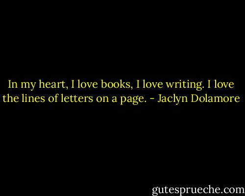 In my heart, I love books, I love writing. I love the lines of letters on a page. - Jaclyn Dolamore