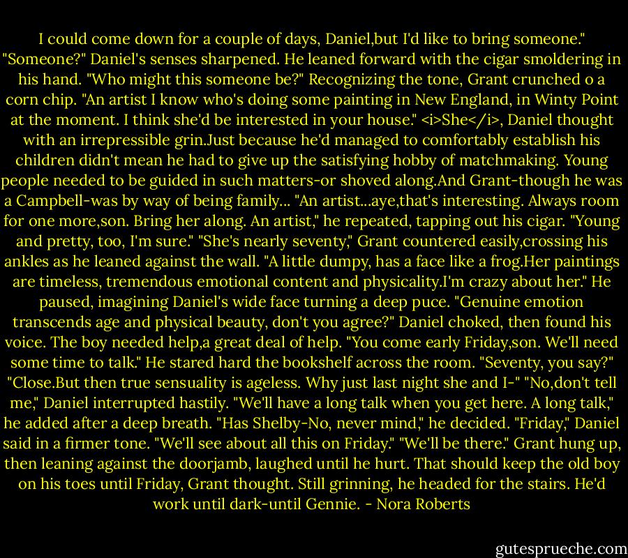 I could come down for a couple of days, Daniel,but I'd like to bring someone."<br />"Someone?" Daniel's senses sharpened. He leaned forward with the cigar smoldering in his hand. "Who might this someone be?"<br />Recognizing the tone, Grant crunched o a corn chip. "An artist I know who's doing some painting in New England, in Winty Point at the moment. I think she'd be interested in your house."<br /><i>She</i>, Daniel thought with an irrepressible grin.Just because he'd managed to comfortably establish his children didn't mean he had to give up the satisfying hobby of matchmaking. Young people needed to be guided in such matters-or shoved along.And Grant-though he was a Campbell-was by way of being family...<br />"An artist...aye,that's interesting. Always room for one more,son. Bring her along. An artist," he repeated, tapping out his cigar. "Young and pretty, too, I'm sure."<br />"She's nearly seventy," Grant countered easily,crossing his ankles as he leaned against the wall. "A little dumpy, has a face like a frog.Her paintings are timeless, tremendous emotional content and physicality.I'm crazy about her." He paused, imagining Daniel's wide face turning a deep puce. "Genuine emotion transcends age and physical beauty, don't you agree?"<br />Daniel choked, then found his voice. The boy needed help,a great deal of help. "You come early Friday,son. We'll need some time to talk." He stared hard the bookshelf across the room. "Seventy, you say?"<br />"Close.But then true sensuality is ageless. Why just last night she and I-"<br />"No,don't tell me," Daniel interrupted hastily. "We'll have a long talk when you get here. A long talk," he added after a deep breath. "Has Shelby-No, never mind," he decided. "Friday," Daniel said in a firmer tone. "We'll see about all this on Friday."<br />"We'll be there." Grant hung up, then leaning against the doorjamb, laughed until he hurt. That should keep the old boy on his toes until Friday, Grant thought. Still grinning, he headed for the stairs. He'd work until dark-until Gennie. - Nora Roberts
