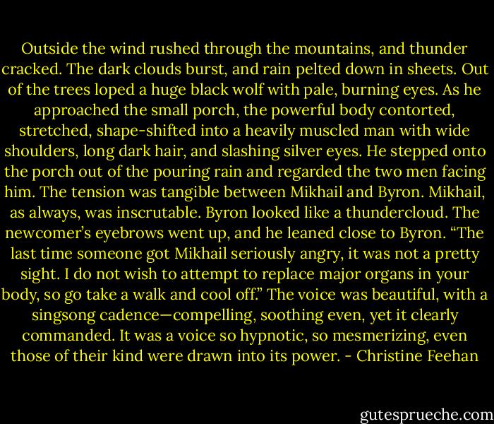 Outside the wind rushed through the mountains, and thunder cracked. The dark clouds burst, and rain pelted down in sheets. Out of the trees loped a huge black wolf with pale, burning eyes. As he approached the small porch, the powerful body contorted, stretched, shape-shifted into a heavily muscled man with wide shoulders, long dark hair, and slashing silver eyes. He stepped onto the porch out of the pouring rain and regarded the two men facing him. The tension was tangible between Mikhail and Byron. Mikhail, as always, was inscrutable. Byron looked like a thundercloud. The newcomer’s eyebrows went up, and he leaned close to Byron. “The last time someone got Mikhail seriously angry, it was not a pretty sight. I do not wish to attempt to replace major organs in your body, so go take a walk and cool off.” The voice was beautiful, with a singsong cadence—compelling, soothing even, yet it clearly commanded. It was a voice so hypnotic, so mesmerizing, even those of their kind were drawn into its power. - Christine Feehan