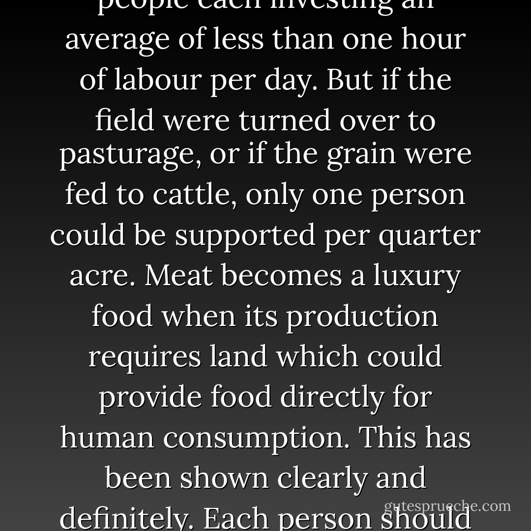 If 22 bushels (1,300 pounds) of rice and 22 bushels of winter grain are harvested from a quarter acre field, then the field will support five to ten people each investing an average of less than one hour of labour per day. But if the field were turned over to pasturage, or if the grain were fed to cattle, only one person could be supported per quarter acre. Meat becomes a luxury food when its production requires land which could provide food directly for human consumption. This has been shown clearly and definitely. Each person should ponder seriously how much hardship he is causing by indulging in food so expensively produced. - Masanobu Fukuoka