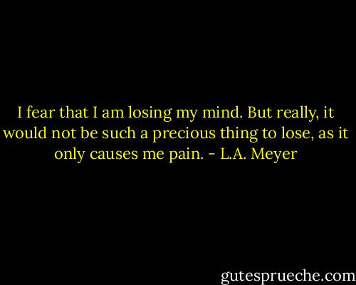 I fear that I am losing my mind. But really, it would not be such a precious thing to lose, as it only causes me pain. - L.A. Meyer