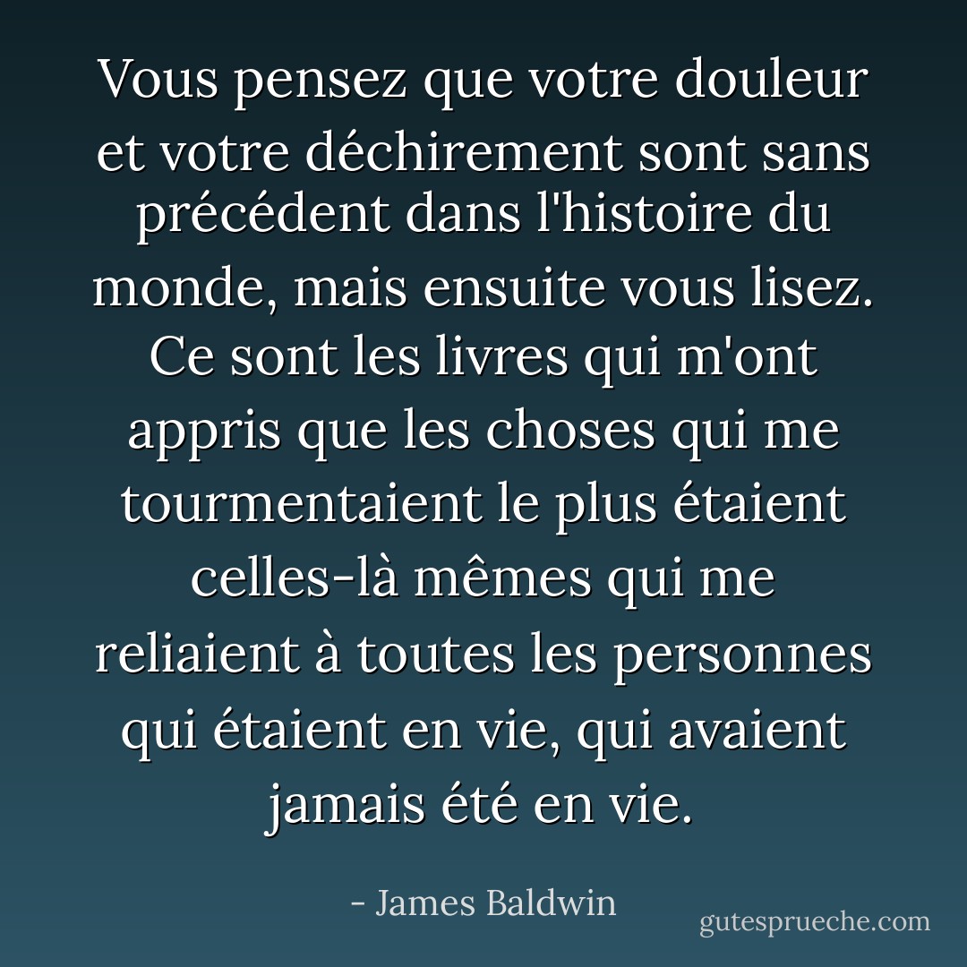 Vous pensez que votre douleur et votre déchirement sont sans précédent dans l'histoire du monde, mais ensuite vous lisez. Ce sont les livres qui m'ont appris que les choses qui me tourmentaient le plus étaient celles-là mêmes qui me reliaient à toutes les personnes qui étaient en vie, qui avaient jamais été en vie. - James Baldwin
