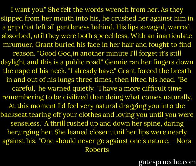 I want you." She felt the words wrench from her. As they slipped from her mouth into his, he crushed her against him in a grip that left all gentleness behind. His lips savaged, warred, absorbed, util they were both speechless. With an inarticulate mrumuer, Grant buried his face in her hair and fought to find reason.<br />"Good God,in another minute I'll forget it's still daylight and this is a public road."<br />Gennie ran her fingers down the nape of his neck. "I already have."<br />Grant forced the breath in and out of his lungs three times, then lifted his head. "Be careful," he warned quietly. "I have a more difficult time remembering to be civilized than doing what comes naturally. At this moment I'd feel very natural dragging you into the backseat,tearing off your clothes and loving you until you were senseless."<br />A thrill rushed up and down her spine, daring her,urging her. She leaned closer utnil her lips were nearly against his. "One should never go against one's nature. - Nora Roberts