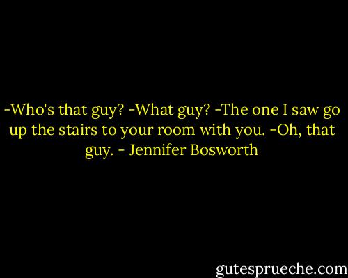 -Who's that guy?<br />-What guy?<br />-The one I saw go up the stairs to your room with you.<br />-Oh, that guy. - Jennifer Bosworth