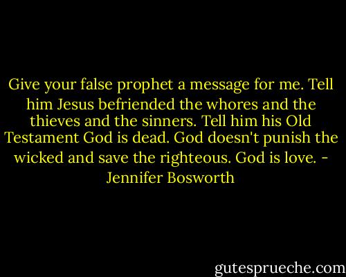 Give your false prophet a message for me. Tell him Jesus befriended the whores and the thieves and the sinners. Tell him his Old Testament God is dead. God doesn't punish the wicked and save the righteous. God is love. - Jennifer Bosworth