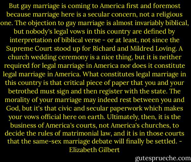 But gay marriage is coming to America first and foremost because marriage here is a secular concern, not a religious one. The objection to gay marriage is almost invariably biblical, but nobody's legal vows in this country are defined by interpretation of biblical verse - or at least, not since the Supreme Court stood up for Richard and Mildred Loving. A church wedding ceremony is a nice thing, but it is neither required for legal marriage in America nor does it constitute legal marriage in America. What constitutes legal marriage in this country is that critical piece of paper that you and your betrothed must sign and then register with the state. The morality of your marriage may indeed rest between you and God, but it's that civic and secular paperwork which makes your vows official here on earth. Ultimately, then, it is the business of America's courts, not America's churches, to decide the rules of matrimonial law, and it is in those courts that the same-sex marriage debate will finally be settled. - Elizabeth Gilbert