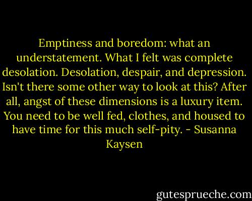 Emptiness and boredom: what an understatement. What I felt was complete desolation. Desolation, despair, and depression.<br />Isn't there some other way to look at this? After all, angst of these dimensions is a luxury item. You need to be well fed, clothes, and housed to have time for this much self-pity. - Susanna Kaysen