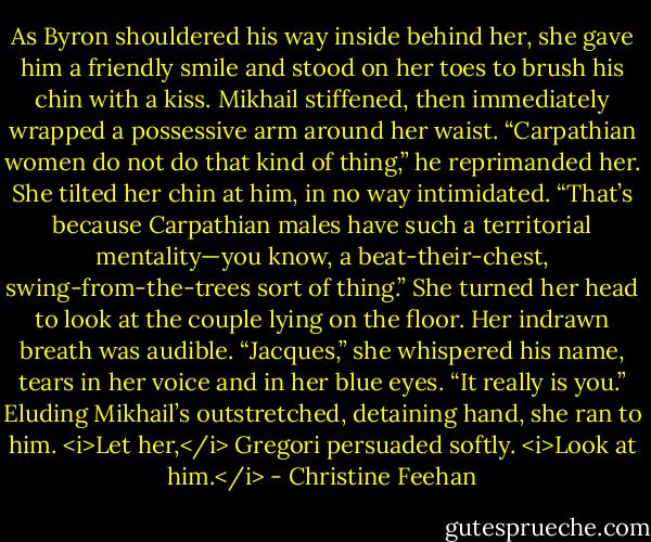 As Byron shouldered his way inside behind her, she gave him a friendly smile and stood on her toes to brush his chin with a kiss. Mikhail stiffened, then immediately wrapped a possessive arm around her waist. “Carpathian women do not do that kind of thing,” he reprimanded her.<br />She tilted her chin at him, in no way intimidated. “That’s because Carpathian males have such a territorial mentality—you know, a beat-their-chest, swing-from-the-trees sort of thing.” She turned her head to look at the couple lying on the floor. Her indrawn breath was audible.<br />“Jacques,” she whispered his name, tears in her voice and in her blue eyes. “It really is you.” Eluding Mikhail’s outstretched, detaining hand, she ran to him.<br /><i>Let her,</i> Gregori persuaded softly. <i>Look at him.</i> - Christine Feehan