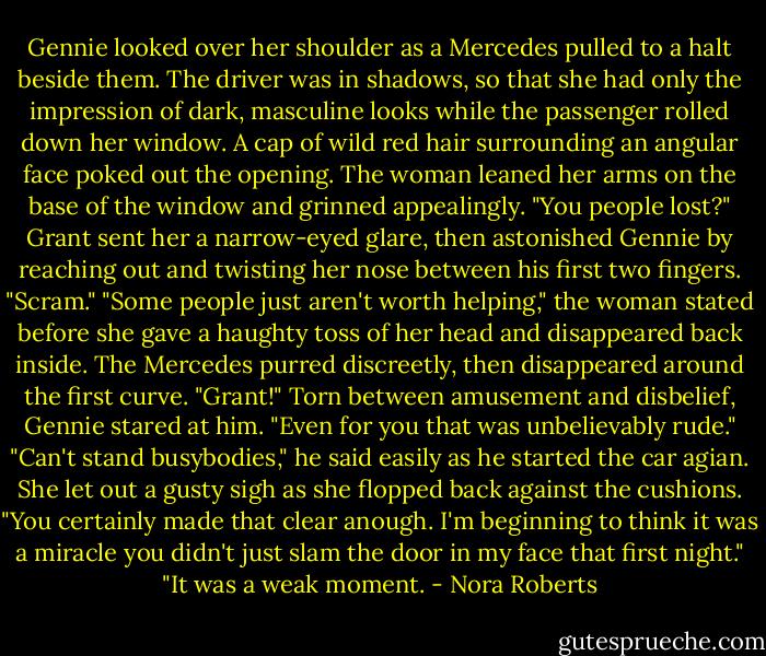 Gennie looked over her shoulder as a Mercedes pulled to a halt beside them. The driver was in shadows, so that she had only the impression of dark, masculine looks while the passenger rolled down her window.<br />A cap of wild red hair surrounding an angular face poked out the opening. The woman leaned her arms on the base of the window and grinned appealingly. "You people lost?"<br />Grant sent her a narrow-eyed glare, then astonished Gennie by reaching out and twisting her nose between his first two fingers. "Scram."<br />"Some people just aren't worth helping," the woman stated before she gave a haughty toss of her head and disappeared back inside. The Mercedes purred discreetly, then disappeared around the first curve.<br />"Grant!" Torn between amusement and disbelief, Gennie stared at him. "Even for you that was unbelievably rude."<br />"Can't stand busybodies," he said easily as he started the car agian.<br />She let out a gusty sigh as she flopped back against the cushions. "You certainly made that clear anough. I'm beginning to think it was a miracle you didn't just slam the door in my face that first night."<br />"It was a weak moment. - Nora Roberts