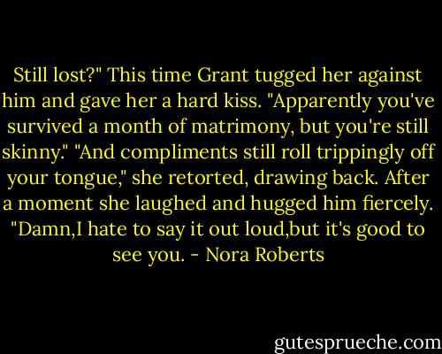 Still lost?"<br />This time Grant tugged her against him and gave her a hard kiss. "Apparently you've survived a month of matrimony, but you're still skinny."<br />"And compliments still roll trippingly off your tongue," she retorted, drawing back. After a moment she laughed and hugged him fiercely. "Damn,I hate to say it out loud,but it's good to see you. - Nora Roberts