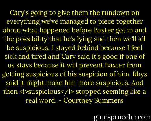 Cary's going to give them the rundown on everything we've managed to piece together about what happened before Baxter got in and the possibility that he's lying and then we'll all be suspicious. I stayed behind because I feel sick and tired and Cary said it's good if one of us stays because it will prevent Baxter from getting suspicious of his suspicion of him. Rhys said it might make him more suspicious. And then <i>suspicious</i> stopped seeming like a real word. - Courtney Summers