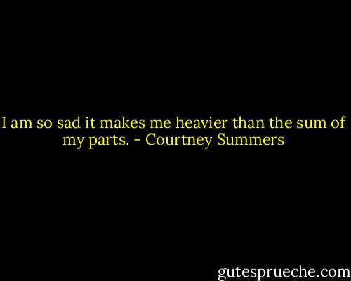 I am so sad it makes me heavier than the sum of my parts. - Courtney Summers