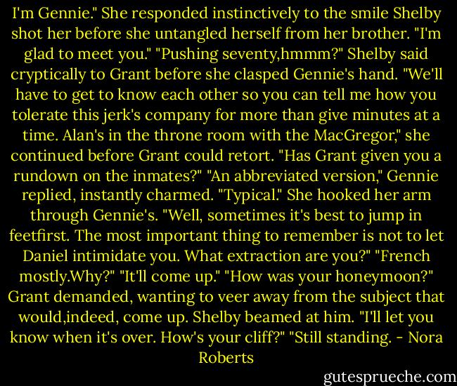 I'm Gennie." She responded instinctively to the smile Shelby shot her before she untangled herself from her brother. "I'm glad to meet you."<br />"Pushing seventy,hmmm?" Shelby said cryptically to Grant before she clasped Gennie's hand. "We'll have to get to know each other so you can tell me how you tolerate this jerk's company for more than give minutes at a time. Alan's in the throne room with the MacGregor," she continued before Grant could retort. "Has Grant given you a rundown on the inmates?"<br />"An abbreviated version," Gennie replied, instantly charmed.<br />"Typical." She hooked her arm through Gennie's. "Well, sometimes it's best to jump in feetfirst. The most important thing to remember is not to let Daniel intimidate you. What extraction are you?"<br />"French mostly.Why?"<br />"It'll come up."<br />"How was your honeymoon?" Grant demanded, wanting to veer away from the subject that would,indeed, come up.<br />Shelby beamed at him. "I'll let you know when it's over. How's your cliff?"<br />"Still standing. - Nora Roberts