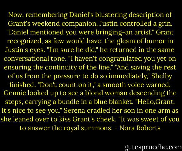 Now, remembering Daniel's blustering description of Grant's weekend companion, Justin controlled a grin. "Daniel mentioned you were bringing-an artist."<br />Grant recognized, as few would have, the gleam of humor in Justin's eyes. "I'm sure he did," he returned in the same conversational tone. "I haven't congratulated you yet on ensuring the continuity of the line."<br />"And saving the rest of us from the pressure to do so immediately," Shelby finished.<br />"Don't count on it," a smooth voice warned.<br />Gennie looked up to see a blond woman descending the steps, carrying a bundle in a blue blanket.<br />"Hello,Grant. It's nice to see you." Serena cradled her son in one arm as she leaned over to kiss Grant's cheek. "It was sweet of you to answer the royal summons. - Nora Roberts