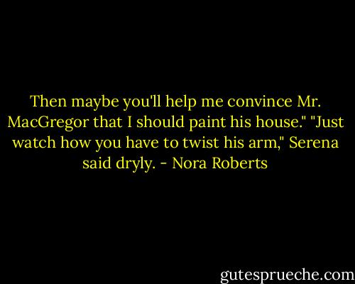 Then maybe you'll help me convince Mr. MacGregor that I should paint his house."<br />"Just watch how you have to twist his arm," Serena said dryly. - Nora Roberts