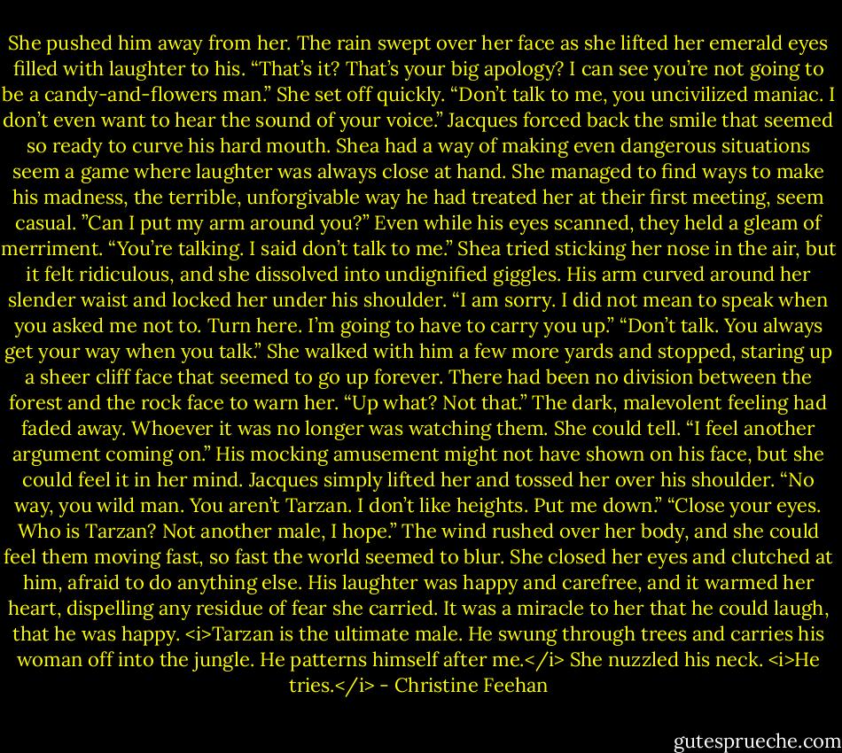 She pushed him away from her. The rain swept over her face as she lifted her emerald eyes filled with laughter to his. “That’s it? That’s your big apology? I can see you’re not going to be a candy-and-flowers man.” She set off quickly. “Don’t talk to me, you uncivilized maniac. I don’t even want to hear the sound of your voice.”<br />Jacques forced back the smile that seemed so ready to curve his hard mouth. Shea had a way of making even dangerous situations seem a game where laughter was always close at hand. She managed to find ways to make his madness, the terrible, unforgivable way he had treated her at their first meeting, seem casual. ”Can I put my arm around you?” Even while his eyes scanned, they held a gleam of merriment.<br />“You’re talking. I said don’t talk to me.” Shea tried sticking her nose in the air, but it felt ridiculous, and she dissolved into undignified giggles.<br />His arm curved around her slender waist and locked her under his shoulder. “I am sorry. I did not mean to speak when you asked me not to. Turn here. I’m going to have to carry you up.”<br />“Don’t talk. You always get your way when you talk.” She walked with him a few more yards and stopped, staring up a sheer cliff face that seemed to go up forever. There had been no division between the forest and the rock face to warn her. “Up what? Not that.” The dark, malevolent feeling had faded away. Whoever it was no longer was watching them. She could tell.<br />“I feel another argument coming on.” His mocking amusement might not have shown on his face, but she could feel it in her mind. Jacques simply lifted her and tossed her over his shoulder.<br />“No way, you wild man. You aren’t Tarzan. I don’t like heights. Put me down.”<br />“Close your eyes. Who is Tarzan? Not another male, I hope.”<br />The wind rushed over her body, and she could feel them moving fast, so fast the world seemed to blur. She closed her eyes and clutched at him, afraid to do anything else. His laughter was happy and carefree, and it warmed her heart, dispelling any residue of fear she carried. It was a miracle to her that he could laugh, that he was happy.<br /><i>Tarzan is the ultimate male. He swung through trees and carries his woman off into the jungle.<br />He patterns himself after me.</i><br />She nuzzled his neck. <i>He tries.</i> - Christine Feehan