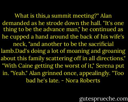 What is this,a summit meeting?" Alan demanded as he strode down the hall. "It's one thing to be the advance man," he continued as he cupped a hand around the back of his wife's neck, "and another to be the sacrificial lamb.Dad's doing a lot of moaning and groaning about this family scattering off in all directions."<br />"With Caine getting the worst of it," Serena put in.<br />"Yeah." Alan grinned once, appealingly. "Too bad he's late. - Nora Roberts