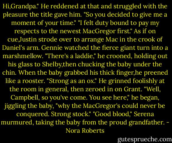 Hi,Grandpa."<br />He reddened at that and struggled with the pleasure the title gave him. "So you decided to give me a moment of your time."<br />"I felt duty bound to pay my respects to the newest MacGregor first."<br />As if on cue,Justin strode over to arrange Mac in the crook of Daniel's arm. Gennie watched the fierce giant turn into a marshmellow. "There's a laddie," he crooned, holding out his glass to Shelby,then chucking the baby under the chin. When the baby grabbed his thick finger,he preened like a rooster. "Strong as an ox." He grinned foolishly at the room in general, then zeroed in on Grant. "Well, Campbell, so you've come. You see here," he began, jiggling the baby, "why the MacGregor's could never be conquered. Strong stock."<br />"Good blood," Serena murmured, taking the baby from the proud grandfather. - Nora Roberts