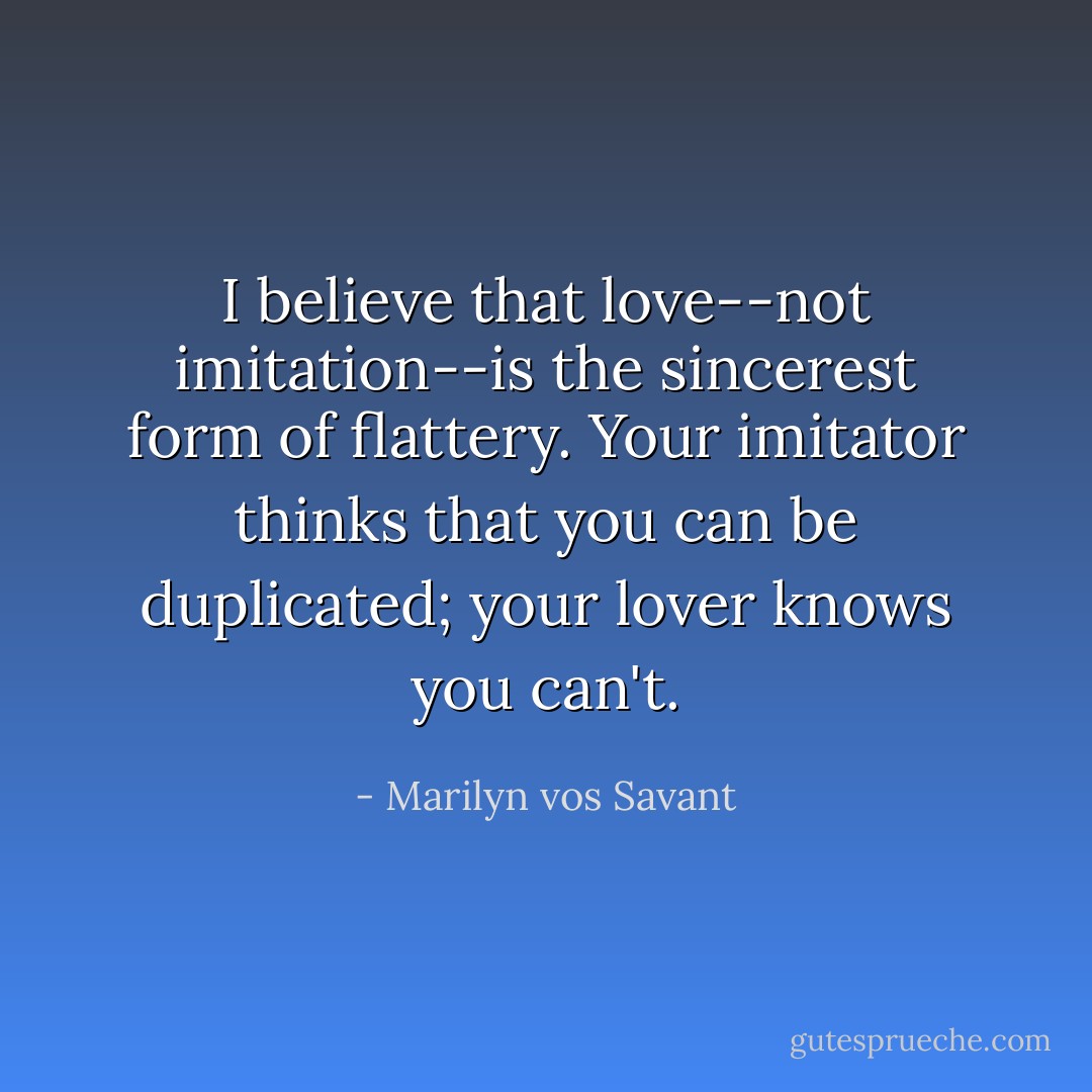 I believe that love--not imitation--is the sincerest form of flattery. Your imitator thinks that you can be duplicated; your lover knows you can't. - Marilyn vos Savant