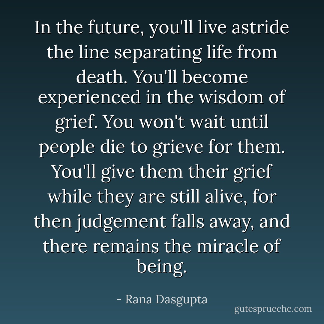 In the future, you'll live astride the line separating life from death. You'll become experienced in the wisdom of grief. You won't wait until people die to grieve for them. You'll give them their grief while they are still alive, for then judgement falls away, and there remains the miracle of being. - Rana Dasgupta