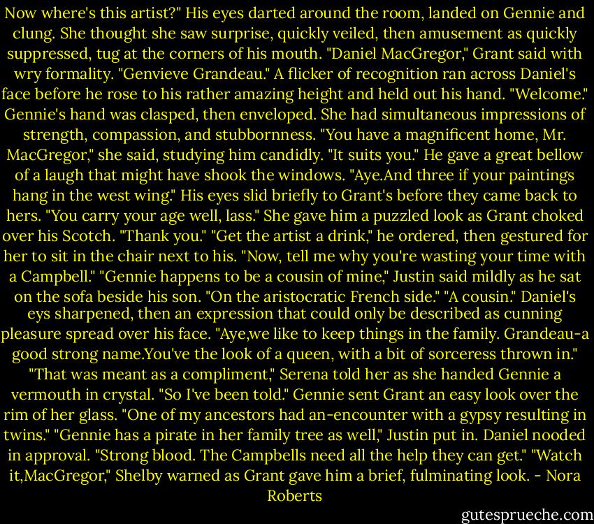 Now where's this artist?" His eyes darted around the room, landed on Gennie and clung. She thought she saw surprise, quickly veiled, then amusement as quickly suppressed, tug at the corners of his mouth.<br />"Daniel MacGregor," Grant said with wry formality. "Genvieve Grandeau."<br />A flicker of recognition ran across Daniel's face before he rose to his rather amazing height and held out his hand. "Welcome."<br />Gennie's hand was clasped, then enveloped. She had simultaneous impressions of strength, compassion, and stubbornness.<br />"You have a magnificent home, Mr. MacGregor," she said, studying him candidly. "It suits you."<br />He gave a great bellow of a laugh that might have shook the windows. "Aye.And three if your paintings hang in the west wing." His eyes slid briefly to Grant's before they came back to hers. "You carry your age well, lass."<br />She gave him a puzzled look as Grant choked over his Scotch. "Thank you."<br />"Get the artist a drink," he ordered, then gestured for her to sit in the chair next to his. "Now, tell me why you're wasting your time with a Campbell."<br />"Gennie happens to be a cousin of mine," Justin said mildly as he sat on the sofa beside his son. "On the aristocratic French side."<br />"A cousin." Daniel's eys sharpened, then an expression that could only be described as cunning pleasure spread over his face. "Aye,we like to keep things in the family. Grandeau-a good strong name.You've the look of a queen, with a bit of sorceress thrown in."<br />"That was meant as a compliment," Serena told her as she handed Gennie a vermouth in crystal.<br />"So I've been told." Gennie sent Grant an easy look over the rim of her glass. "One of my ancestors had an-encounter with a gypsy resulting in twins."<br />"Gennie has a pirate in her family tree as well," Justin put in.<br />Daniel nooded in approval. "Strong blood. The Campbells need all the help they can get."<br />"Watch it,MacGregor," Shelby warned as Grant gave him a brief, fulminating look. - Nora Roberts