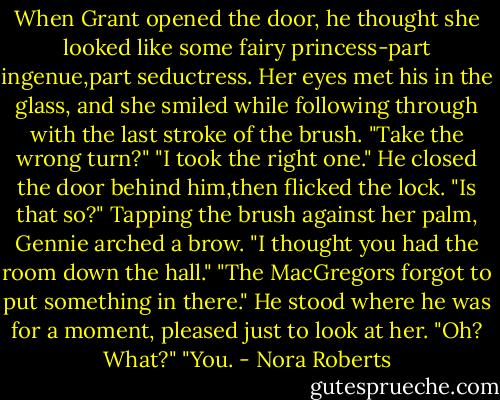 When Grant opened the door, he thought she looked like some fairy princess-part ingenue,part seductress. Her eyes met his in the glass, and she smiled while following through with the last stroke of the brush.<br />"Take the wrong turn?"<br />"I took the right one." He closed the door behind him,then flicked the lock.<br />"Is that so?" Tapping the brush against her palm, Gennie arched a brow. "I thought you had the room down the hall."<br />"The MacGregors forgot to put something in there." He stood where he was for a moment, pleased just to look at her.<br />"Oh? What?"<br />"You. - Nora Roberts