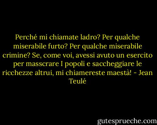 Perché mi chiamate ladro? Per qualche miserabile furto? Per qualche miserabile crimine? Se, come voi, avessi avuto un esercito per masscrare I popoli e saccheggiare le ricchezze altrui, mi chiamereste maestà! - Jean Teulé